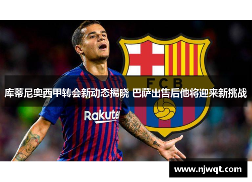 库蒂尼奥西甲转会新动态揭晓 巴萨出售后他将迎来新挑战