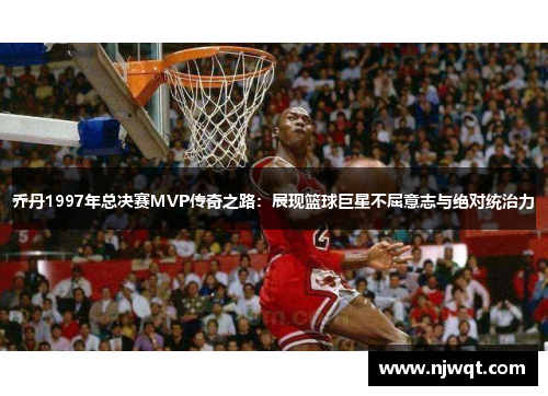 乔丹1997年总决赛MVP传奇之路：展现篮球巨星不屈意志与绝对统治力
