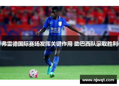 弗雷德国际赛场发挥关键作用 助巴西队豪取胜利