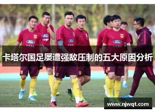 卡塔尔国足屡遭强敌压制的五大原因分析 卡塔尔国足屡遭强敌压制的五大原因分析