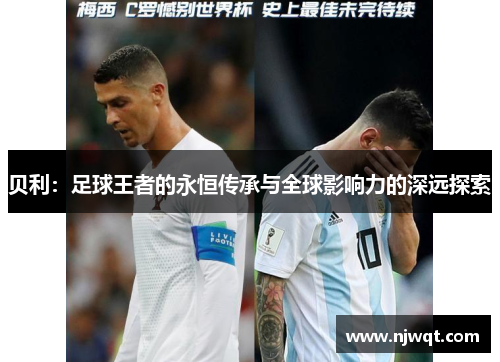 贝利:足球王者的永恒传承与全球影响力的深远探索 贝利:足球王者的永恒传承与全球影响力的深远探索