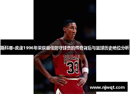 斯科蒂·皮蓬1996年荣获最佳防守球员的传奇背后与篮球历史地位分析